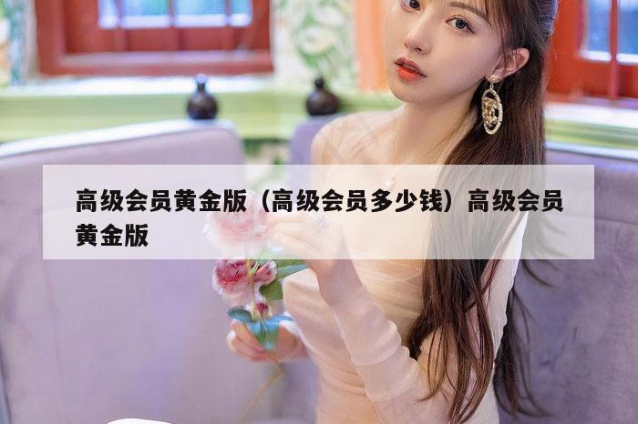 高级会员黄金版(高级会员多少钱)高级会员黄金版